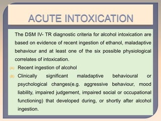 The DSM IV- TR diagnostic criteria for alcohol intoxication are
based on evidence of recent ingestion of ethanol, maladaptive
behaviour and at least one of the six possible physiological
correlates of intoxication.
(A) Recent ingestion of alcohol
(B) Clinically significant maladaptive behavioural or
psychological changes(e.g. aggressive behaviour, mood
liability, impaired judgement, impaired social or occupational
functioning) that developed during, or shortly after alcohol
ingestion.
 