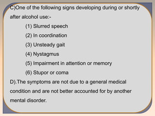 C)One of the following signs developing during or shortly
after alcohol use:-
(1) Slurred speech
(2) In coordination
(3) Unsteady gait
(4) Nystagmus
(5) Impairment in attention or memory
(6) Stupor or coma
D).The symptoms are not due to a general medical
condition and are not better accounted for by another
mental disorder.
 