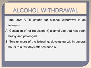 The DSM-IV-TR criteria for alcohol withdrawal is as
follows:-
A. Cessation of (or reduction in) alcohol use that has been
heavy and prolonged.
B. Two or more of the following, developing within several
hours to a few days after criterion A.
 