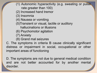 (1) Autonomic hyperactivity (e.g. sweating or pulse
rate greater than 100)
(2) Increased hand tremor
(3) Insomnia
(4) Nausea or vomiting
(5)Transient or visual, tactile or auditory
hallucinations or illusions
(6) Psychomotor agitation
(7) Anxiety
(8) Grand mal seizures
C. The symptoms in criteria B cause clinically significant
distress or impairment in social, occupational or other
important areas of functioning
D. The symptoms are not due to general medical condition
and are not better accounted for by another mental
disorder.
 