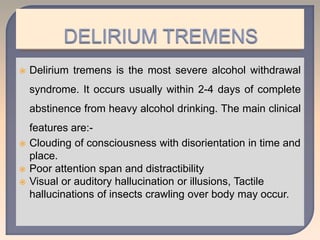  Delirium tremens is the most severe alcohol withdrawal
syndrome. It occurs usually within 2-4 days of complete
abstinence from heavy alcohol drinking. The main clinical
features are:-
 Clouding of consciousness with disorientation in time and
place.
 Poor attention span and distractibility
 Visual or auditory hallucination or illusions, Tactile
hallucinations of insects crawling over body may occur.
 