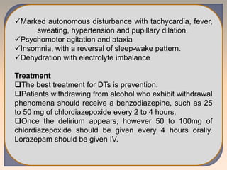 Marked autonomous disturbance with tachycardia, fever,
sweating, hypertension and pupillary dilation.
Psychomotor agitation and ataxia
Insomnia, with a reversal of sleep-wake pattern.
Dehydration with electrolyte imbalance
Treatment
The best treatment for DTs is prevention.
Patients withdrawing from alcohol who exhibit withdrawal
phenomena should receive a benzodiazepine, such as 25
to 50 mg of chlordiazepoxide every 2 to 4 hours.
Once the delirium appears, however 50 to 100mg of
chlordiazepoxide should be given every 4 hours orally.
Lorazepam should be given IV.
 