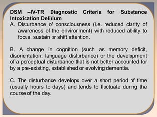 DSM –IV-TR Diagnostic Criteria for Substance
Intoxication Delirium
A. Disturbance of consciousness (i.e. reduced clarity of
awareness of the environment) with reduced ability to
focus, sustain or shift attention.
B. A change in cognition (such as memory deficit,
disorientation, language disturbance) or the development
of a perceptual disturbance that is not better accounted for
by a pre-existing, established or evolving dementia.
C. The disturbance develops over a short period of time
(usually hours to days) and tends to fluctuate during the
course of the day.
 