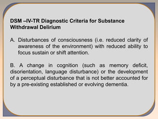 DSM –IV-TR Diagnostic Criteria for Substance
Withdrawal Delirium
A. Disturbances of consciousness (i.e. reduced clarity of
awareness of the environment) with reduced ability to
focus sustain or shift attention.
B. A change in cognition (such as memory deficit,
disorientation, language disturbance) or the development
of a perceptual disturbance that is not better accounted for
by a pre-existing established or evolving dementia.
 