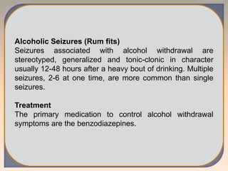 Alcoholic Seizures (Rum fits)
Seizures associated with alcohol withdrawal are
stereotyped, generalized and tonic-clonic in character
usually 12-48 hours after a heavy bout of drinking. Multiple
seizures, 2-6 at one time, are more common than single
seizures.
Treatment
The primary medication to control alcohol withdrawal
symptoms are the benzodiazepines.
 