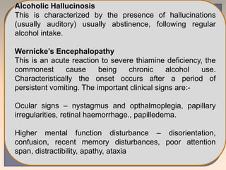 Alcoholic Hallucinosis
This is characterized by the presence of hallucinations
(usually auditory) usually abstinence, following regular
alcohol intake.
Wernicke’s Encephalopathy
This is an acute reaction to severe thiamine deficiency, the
commonest cause being chronic alcohol use.
Characteristically the onset occurs after a period of
persistent vomiting. The important clinical signs are:-
Ocular signs – nystagmus and opthalmoplegia, papillary
irregularities, retinal haemorrhage., papilledema.
Higher mental function disturbance – disorientation,
confusion, recent memory disturbances, poor attention
span, distractibility, apathy, ataxia
 
