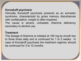 Koroskoff psychosis
Clinically Koroskoff psychosis presents as an amnestic
syndrome, characterized by gross memory disturbances
with confabulation, insight is often impaired.
The cause is severe, untreated, thiamine deficiency
secondary to alcohol use.
Treatment
The dosage of thiamine is initiated at 100 mg by mouth two
to three times daily and is continued for 1 to 2 weeks. In
case of Koroskoff psychosis the treatment regimen should
be continued for 3 to 12 months.
 