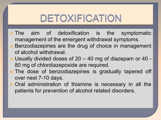  The aim of detoxification is the symptomatic
management of the emergent withdrawal symptoms.
 Benzodiazepines are the drug of choice in management
of alcohol withdrawal.
 Usually divided doses of 20 – 40 mg of diazepam or 40 -
80 mg of chlordiazepoxide are required.
 The dose of benzodiazepines is gradually tapered off
over next 7-10 days.
 Oral administration of thiamine is necessary in all the
patients for prevention of alcohol related disorders.
 