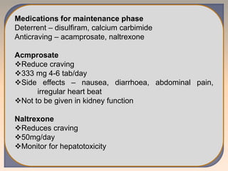 Medications for maintenance phase
Deterrent – disulfiram, calcium carbimide
Anticraving – acamprosate, naltrexone
Acmprosate
Reduce craving
333 mg 4-6 tab/day
Side effects – nausea, diarrhoea, abdominal pain,
irregular heart beat
Not to be given in kidney function
Naltrexone
Reduces craving
50mg/day
Monitor for hepatotoxicity
 