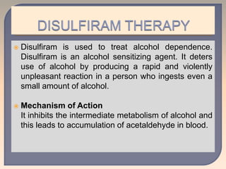  Disulfiram is used to treat alcohol dependence.
Disulfiram is an alcohol sensitizing agent. It deters
use of alcohol by producing a rapid and violently
unpleasant reaction in a person who ingests even a
small amount of alcohol.
 Mechanism of Action
It inhibits the intermediate metabolism of alcohol and
this leads to accumulation of acetaldehyde in blood.
 