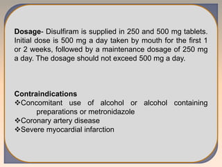 Dosage- Disulfiram is supplied in 250 and 500 mg tablets.
Initial dose is 500 mg a day taken by mouth for the first 1
or 2 weeks, followed by a maintenance dosage of 250 mg
a day. The dosage should not exceed 500 mg a day.
Contraindications
Concomitant use of alcohol or alcohol containing
preparations or metronidazole
Coronary artery disease
Severe myocardial infarction
 
