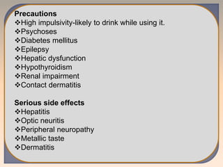 Precautions
High impulsivity-likely to drink while using it.
Psychoses
Diabetes mellitus
Epilepsy
Hepatic dysfunction
Hypothyroidism
Renal impairment
Contact dermatitis
Serious side effects
Hepatitis
Optic neuritis
Peripheral neuropathy
Metallic taste
Dermatitis
 