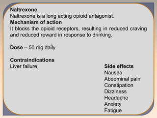 Naltrexone
Naltrexone is a long acting opioid antagonist.
Mechanism of action
It blocks the opioid receptors, resulting in reduced craving
and reduced reward in response to drinking.
Dose – 50 mg daily
Contraindications
Liver failure Side effects
Nausea
Abdominal pain
Constipation
Dizziness
Headache
Anxiety
Fatigue
 