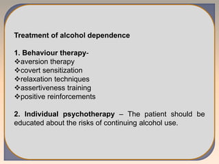 Treatment of alcohol dependence
1. Behaviour therapy-
aversion therapy
covert sensitization
relaxation techniques
assertiveness training
positive reinforcements
2. Individual psychotherapy – The patient should be
educated about the risks of continuing alcohol use.
 