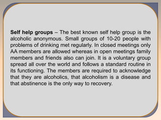 Self help groups – The best known self help group is the
alcoholic anonymous. Small groups of 10-20 people with
problems of drinking met regularly. In closed meetings only
AA members are allowed whereas in open meetings family
members and friends also can join. It is a voluntary group
spread all over the world and follows a standard routine in
its functioning. The members are required to acknowledge
that they are alcoholics, that alcoholism is a disease and
that abstinence is the only way to recovery.
 