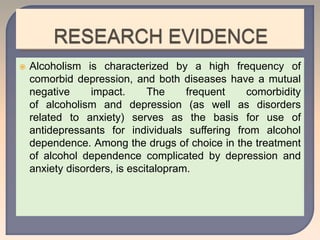  Alcoholism is characterized by a high frequency of
comorbid depression, and both diseases have a mutual
negative impact. The frequent comorbidity
of alcoholism and depression (as well as disorders
related to anxiety) serves as the basis for use of
antidepressants for individuals suffering from alcohol
dependence. Among the drugs of choice in the treatment
of alcohol dependence complicated by depression and
anxiety disorders, is escitalopram.
 