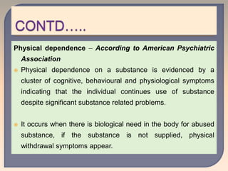Physical dependence – According to American Psychiatric
Association
 Physical dependence on a substance is evidenced by a
cluster of cognitive, behavioural and physiological symptoms
indicating that the individual continues use of substance
despite significant substance related problems.
 It occurs when there is biological need in the body for abused
substance, if the substance is not supplied, physical
withdrawal symptoms appear.
 