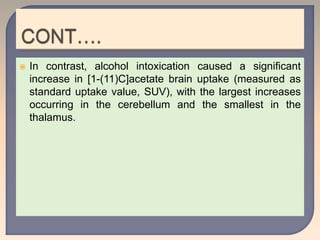  In contrast, alcohol intoxication caused a significant
increase in [1-(11)C]acetate brain uptake (measured as
standard uptake value, SUV), with the largest increases
occurring in the cerebellum and the smallest in the
thalamus.
 