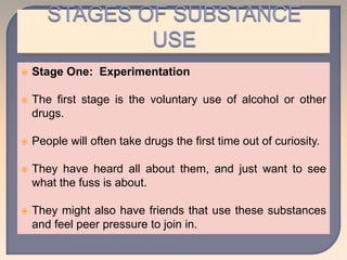  Stage One: Experimentation
 The first stage is the voluntary use of alcohol or other
drugs.
 People will often take drugs the first time out of curiosity.
 They have heard all about them, and just want to see
what the fuss is about.
 They might also have friends that use these substances
and feel peer pressure to join in.
 