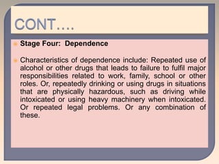  Stage Four: Dependence
 Characteristics of dependence include: Repeated use of
alcohol or other drugs that leads to failure to fulfil major
responsibilities related to work, family, school or other
roles. Or, repeatedly drinking or using drugs in situations
that are physically hazardous, such as driving while
intoxicated or using heavy machinery when intoxicated.
Or repeated legal problems. Or any combination of
these.
 