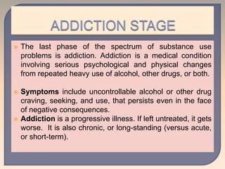  The last phase of the spectrum of substance use
problems is addiction. Addiction is a medical condition
involving serious psychological and physical changes
from repeated heavy use of alcohol, other drugs, or both.
 Symptoms include uncontrollable alcohol or other drug
craving, seeking, and use, that persists even in the face
of negative consequences.
 Addiction is a progressive illness. If left untreated, it gets
worse. It is also chronic, or long-standing (versus acute,
or short-term).
 