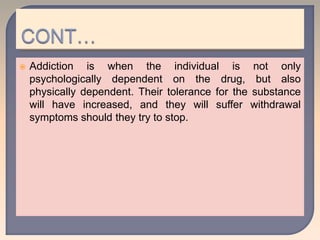  Addiction is when the individual is not only
psychologically dependent on the drug, but also
physically dependent. Their tolerance for the substance
will have increased, and they will suffer withdrawal
symptoms should they try to stop.
 