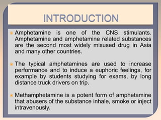  Amphetamine is one of the CNS stimulants.
Amphetamine and amphetamine related substances
are the second most widely misused drug in Asia
and many other countries.
 The typical amphetamines are used to increase
performance and to induce a euphoric feelings, for
example by students studying for exams, by long
distance truck drivers on trip.
 Methamphetamine is a potent form of amphetamine
that abusers of the substance inhale, smoke or inject
intravenously.
 