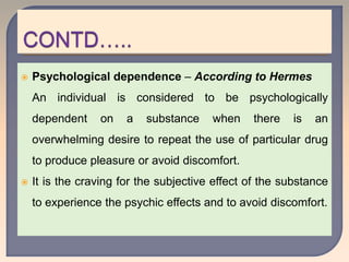  Psychological dependence – According to Hermes
An individual is considered to be psychologically
dependent on a substance when there is an
overwhelming desire to repeat the use of particular drug
to produce pleasure or avoid discomfort.
 It is the craving for the subjective effect of the substance
to experience the psychic effects and to avoid discomfort.
 