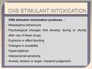 CNS stimulant intoxication produces :-
 Maladaptive behavioure
 Psychological changes that develop during or shortly
after use of these drugs.
 Euphoria or affect blunting
 Changes in sociability
 Hypervigilance
 Interpersonal sensitivity
 Anxiety, tension or anger, impaired judgement.
 