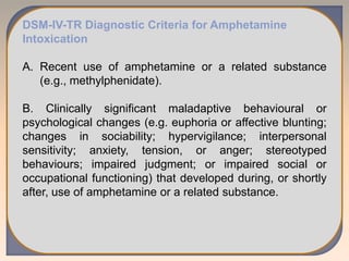 DSM-IV-TR Diagnostic Criteria for Amphetamine
Intoxication
A. Recent use of amphetamine or a related substance
(e.g., methylphenidate).
B. Clinically significant maladaptive behavioural or
psychological changes (e.g. euphoria or affective blunting;
changes in sociability; hypervigilance; interpersonal
sensitivity; anxiety, tension, or anger; stereotyped
behaviours; impaired judgment; or impaired social or
occupational functioning) that developed during, or shortly
after, use of amphetamine or a related substance.
 