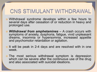  Withdrawal syndrome develops within a few hours to
several days after cessation of or reduction in heavy and
prolonged use.
 Withdrawal from amphetamines – A crash occurs with
symptoms of anxiety, dysphoria, fatigue, vivid unpleasant
dreams, insomnia or hypersomnia, increased appetite
and psychomotor retardation or agitation.
 It will be peak in 2-4 days and are resolved with in one
week.
 The most serious withdrawal symptom is depression
which can be severe after the continuous use of the drug
and also associated with suicidal ideations.
 