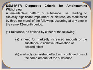 DSM-IV-TR Diagnostic Criteria for Amphetamine
Withdrawal
A maladaptive pattern of substance use, leading to
clinically significant impairment or distress, as manifested
by three (or more) of the following, occurring at any time in
the same 12-month period:
(1) Tolerance, as defined by either of the following:
(a) a need for markedly increased amounts of the
substance to achieve Intoxication or
desired effect
(b) markedly diminished effect with continued use of
the same amount of the substance
 