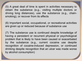 (5) A great deal of time is spent in activities necessary to
obtain the substance (e.g., visiting multiple doctors or
driving long distances), use the substance (e.g., chain-
smoking), or recover from its effects
(6) Important social, occupational, or recreational activities
are given up or reduced because of substance use
(7) The substance use is continued despite knowledge of
having a persistent or recurrent physical or psychological
problem that is likely to have been caused or exacerbated
by the substance (e.g., current cocaine use despite
recognition of cocaine-induced depression, or continued
drinking despite recognition that an ulcer was made worse
by alcohol consumption)
 
