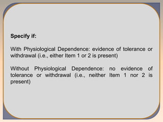 Specify if:
With Physiological Dependence: evidence of tolerance or
withdrawal (i.e., either Item 1 or 2 is present)
Without Physiological Dependence: no evidence of
tolerance or withdrawal (i.e., neither Item 1 nor 2 is
present)
 