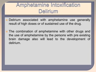  Delirium associated with amphetamine use generally
result of high doses or of sustained use of the drug.
 The combination of amphetamine with other drugs and
the use of amphetamine by the persons with pre existing
brain damage also will lead to the development of
delirium.
 