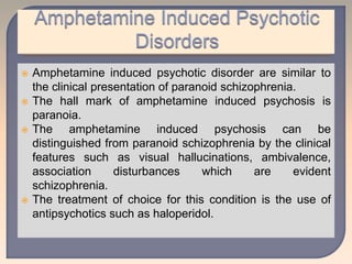  Amphetamine induced psychotic disorder are similar to
the clinical presentation of paranoid schizophrenia.
 The hall mark of amphetamine induced psychosis is
paranoia.
 The amphetamine induced psychosis can be
distinguished from paranoid schizophrenia by the clinical
features such as visual hallucinations, ambivalence,
association disturbances which are evident
schizophrenia.
 The treatment of choice for this condition is the use of
antipsychotics such as haloperidol.
 