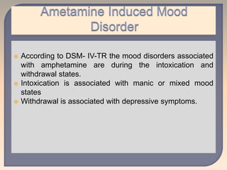  According to DSM- IV-TR the mood disorders associated
with amphetamine are during the intoxication and
withdrawal states.
 Intoxication is associated with manic or mixed mood
states
 Withdrawal is associated with depressive symptoms.
 