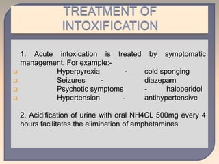 1. Acute intoxication is treated by symptomatic
management. For example:-
 Hyperpyrexia - cold sponging
 Seizures - diazepam
 Psychotic symptoms - haloperidol
 Hypertension - antihypertensive
2. Acidification of urine with oral NH4CL 500mg every 4
hours facilitates the elimination of amphetamines
 