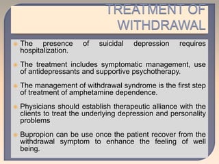 The presence of suicidal depression requires
hospitalization.
 The treatment includes symptomatic management, use
of antidepressants and supportive psychotherapy.
 The management of withdrawal syndrome is the first step
of treatment of amphetamine dependence.
 Physicians should establish therapeutic alliance with the
clients to treat the underlying depression and personality
problems
 Bupropion can be use once the patient recover from the
withdrawal symptom to enhance the feeling of well
being.
 