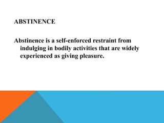 ABSTINENCE
Abstinence is a self-enforced restraint from
indulging in bodily activities that are widely
experienced as giving pleasure.
 