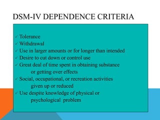 DSM-IV DEPENDENCE CRITERIA
 Tolerance
 Withdrawal
 Use in larger amounts or for longer than intended
 Desire to cut down or control use
 Great deal of time spent in obtaining substance
or getting over effects
 Social, occupational, or recreation activities
given up or reduced
 Use despite knowledge of physical or
psychological problem
 