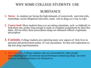 WHY SOME COLLEGE STUDENTS USE
SUBSTANCE
1. Stress: As students are facing the high demands of coursework, part-time jobs,
internships, social obligations and more, many turn to drugs as a way to cope.
2. Course load: More students than ever are taking stimulants, such as Adderall, to
help them stay awake long enough to study or complete assignments by their due
dates. All too often, these prescription drugs are obtained without a legitimate
prescription.
3. Curiosity. College students are exploring many new aspects of their lives in
personal and professional realms. It’s not uncommon for that self-exploration to
dip into drug experimentation.
4. Peer pressure: College students who are surrounded by other people
experimenting with recreational and performance-enhancing drugs are more
likely to try these substances for themselves.
 