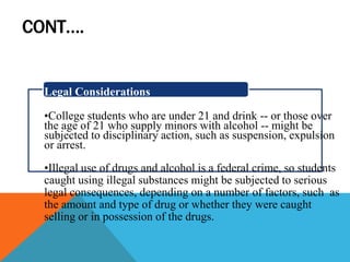 CONT….
Legal Considerations
•College students who are under 21 and drink -- or those over
the age of 21 who supply minors with alcohol -- might be
subjected to disciplinary action, such as suspension, expulsion
or arrest.
•Illegal use of drugs and alcohol is a federal crime, so students
caught using illegal substances might be subjected to serious
legal consequences, depending on a number of factors, such as
the amount and type of drug or whether they were caught
selling or in possession of the drugs.
 