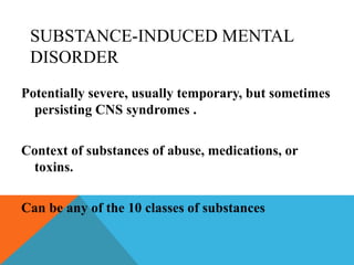 SUBSTANCE-INDUCED MENTAL
DISORDER
Potentially severe, usually temporary, but sometimes
persisting CNS syndromes .
Context of substances of abuse, medications, or
toxins.
Can be any of the 10 classes of substances
 