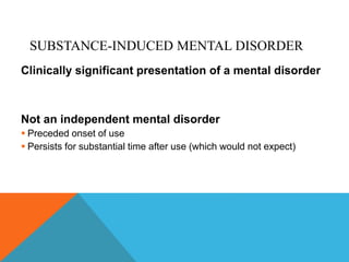 SUBSTANCE-INDUCED MENTAL DISORDER
Clinically significant presentation of a mental disorder
Not an independent mental disorder
 Preceded onset of use
 Persists for substantial time after use (which would not expect)
 
