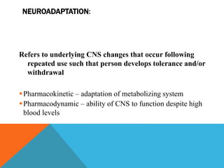 NEUROADAPTATION:
Refers to underlying CNS changes that occur following
repeated use such that person develops tolerance and/or
withdrawal
Pharmacokinetic – adaptation of metabolizing system
Pharmacodynamic – ability of CNS to function despite high
blood levels
 