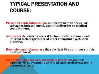 TYPICAL PRESENTATION AND
COURSE:
Present in acute intoxication, acute/chronic withdrawal or
substance induced mood, cognitive disorder or medical
complications.
Abstinence depends on several factors: social, environmental,
internal factors (presence of other comorbid psychiatric
illnesses).
Remission and relapses are the rule (just like any other chronic
medical illness).
Frequency, intensity and duration of treatment predicts
outcome 70 % eventually able to abstain or decrease use to
not meet criteria.
 