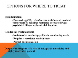 OPTIONS FOR WHERE TO TREAT
Hospitalization-
-Due to drug OD, risk of severe withdrawal, medical
comorbidities, requires restricted access to drugs,
psychiatric illness with suicidal ideation
Residential treatment unit
-No intensive medical/psychiatric monitoring needs
-Require a restricted environment
-Partial hospitalization
Outpatient Program -No risk of med/psych morbidity and
highly motivated patient
 