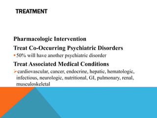 TREATMENT
Pharmacologic Intervention
Treat Co-Occurring Psychiatric Disorders
50% will have another psychiatric disorder
Treat Associated Medical Conditions
cardiovascular, cancer, endocrine, hepatic, hematologic,
infectious, neurologic, nutritional, GI, pulmonary, renal,
musculoskeletal
 