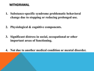 WITHDRAWAL
1. Substance-specific syndrome problematic behavioral
change due to stopping or reducing prolonged use.
2. Physiological & cognitive components.
3. Significant distress in social, occupational or other
important areas of functioning.
4. Not due to another medical condition or mental disorder.
 